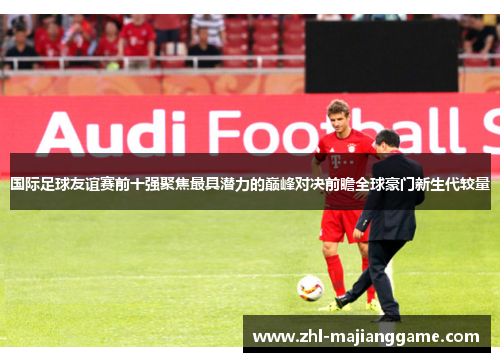 国际足球友谊赛前十强聚焦最具潜力的巅峰对决前瞻全球豪门新生代较量