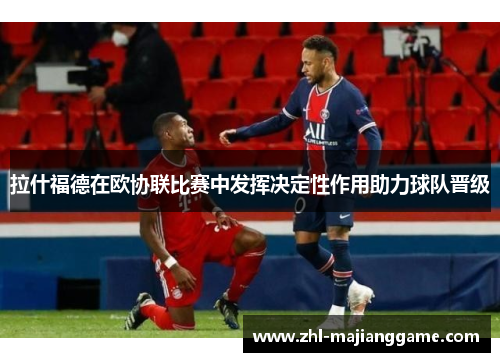 拉什福德在欧协联比赛中发挥决定性作用助力球队晋级