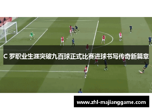 C 罗职业生涯突破九百球正式比赛进球书写传奇新篇章 C 罗职业生涯突破九百球正式比赛进球书写传奇新篇章