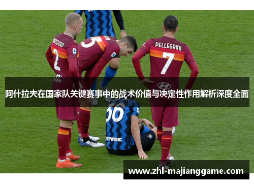 阿什拉夫在国家队关键赛事中的战术价值与决定性作用解析深度全面 阿什拉夫在国家队关键赛事中的战术价值与决定性作用解析深度全面
